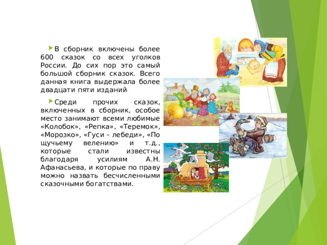 В сборник включены более 600 сказок со всех уголков России. До сих пор это самый большой сборник сказок. Всего данная книга выдержала более двадцати пяти изданий . Среди прочих сказок, включенных в сборник, особое место занимают всеми любимые «Колобок», «Репка», «Теремок», «Морозко», «Гуси – лебеди», «По щучьему велению» и т.д., которые стали известны благодаря усилиям А.Н. Афанасьева, и которые по праву можно назвать бесчисленными сказочными богатствами. 