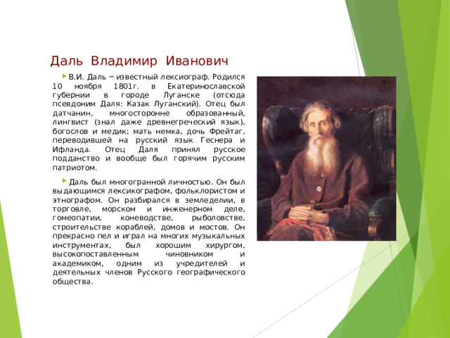 Даль  Владимир  Иванович В.И. Даль ─ известный лексиограф. Родился 10 ноября 1801г. в Екатеринославской губернии в городе Луганске (отсюда псевдоним Даля: Казак Луганский). Отец был датчанин, многосторонне образованный, лингвист (знал даже древнегреческий язык), богослов и медик; мать немка, дочь Фрейтаг, переводившей на русский язык Геснера и Ифланда. Отец Даля принял русское подданство и вообще был горячим русским патриотом. Даль был многогранной личностью. Он был выдающимся лексикографом, фольклористом и этнографом. Он разбирался в земледелии, в торговле, морском и инженерном деле, гомеопатии, коневодстве, рыболовстве, строительстве кораблей, домов и мостов. Он прекрасно пел и играл на многих музыкальных инструментах, был хорошим хирургом, высокопоставленным чиновником и академиком, одним из учредителей и деятельных членов Русского географического общества. 