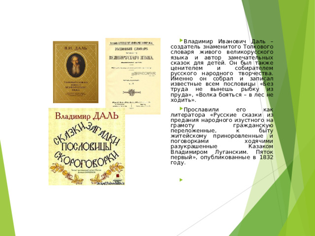 Владимир Иванович Даль – создатель знаменитого Толкового словаря живого великорусского языка и автор замечательных сказок для детей. Он был также ценителем и собирателем русского народного творчества. Именно он собрал и записал известные всем пословицы «Без труда не вынешь рыбку из пруда», «Волка бояться – в лес не ходить». Прославили его как литератора «Русские сказки из предания народного изустного на грамоту гражданскую переложенные, к быту житейскому приноровленные и поговорками ходячими разукрашенные Казаком Владимиром Луганским. Пяток первый», опубликованные в 1832 году.  