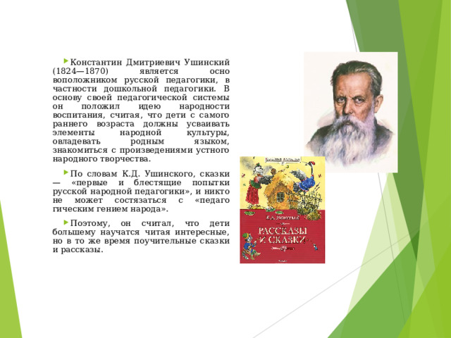 Константин Дмитриевич Ушинский (1824—1870) является осно­воположником русской педагогики, в частности дошкольной педаго­гики. В основу своей педагогической системы он положил идею народности воспитания, считая, что дети с самого раннего возрас­та должны усваивать элементы народной культуры, овладевать родным языком, знакомиться с произведениями устного народного творчества. По словам К.Д. Ушинского, сказки — «первые и блестящие попытки русской народной педагогики», и никто не может состязаться с «педаго­гическим гением народа». Поэтому, он считал, что дети большему научатся читая интересные, но в то же время поучительные сказки и рассказы.  