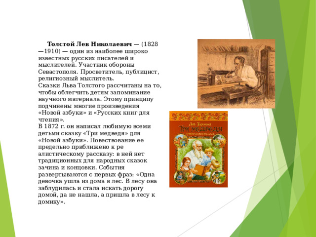 Толстой Лев Николаевич  — (1828—1910) — один из наиболее широко известных русских писателей и мыслителей. Участник обороны Севастополя. Просветитель, публицист, религиозный мыслитель.  Сказки Льва Толстого рассчитаны на то, чтобы облегчить детям запоминание научного материала. Этому принципу подчинены многие произведения «Новой азбуки» и «Русских книг для чтения».  В 1872 г. он написал любимую всеми детьми сказку «Три медведя» для «Новой азбуки». Повествование ее предельно приближено к ре­алистическому рассказу: в ней нет традиционных для народных сказок зачина и концовки. События развертываются с первых фраз: «Одна девочка ушла из дома в лес. В лесу она заблудилась и стала искать дорогу домой, да не нашла, а пришла в лесу к домику».    