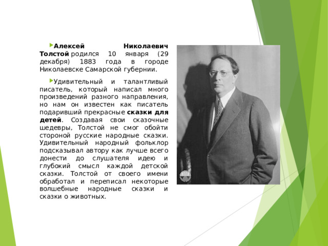 Алексей Николаевич Толстой  родился 10 января (29 декабря) 1883 года в городе Николаевске Самарской губернии. Удивительный и талантливый писатель, который написал много произведений разного направления, но нам он известен как писатель подаривший прекрасные  сказки для детей . Создавая свои сказочные шедевры, Толстой не смог обойти стороной русские народные сказки. Удивительный народный фольклор подсказывал автору как лучше всего донести до слушателя идею и глубокий смысл каждой детской сказки. Толстой от своего имени обработал и переписал некоторые волшебные народные сказки и сказки о животных. 