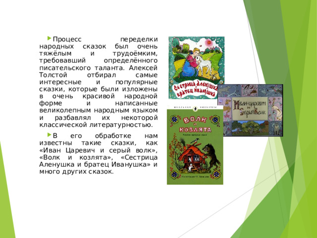 Процесс переделки народных сказок был очень тяжёлым и трудоёмким, требовавший определённого писательского таланта. Алексей Толстой отбирал самые интересные и популярные сказки, которые были изложены в очень красивой народной форме и написанные великолепным народным языком и разбавлял их некоторой классической литературностью. В его обработке нам известны такие сказки, как «Иван Царевич и серый волк», «Волк и козлята», «Сестрица Аленушка и братец Иванушка» и много других сказок. 