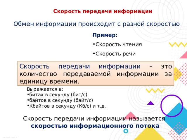Скорость передачи информации Обмен информации происходит с разной скоростью Пример: Скорость чтения Скорость речи Скорость передачи информации – это количество передаваемой информации за единицу времени. Выражается в: битах в секунду (бит/с) байтов в секунду (байт/с) Кбайтов в секунду (Кб/с) и т.д. Скорость передачи информации называется  скоростью информационного потока 