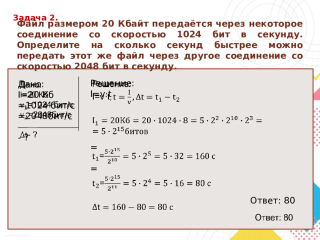 Задача 2. Файл размером 20 Кбайт передаётся через некоторое соединение со скоростью 1024 бит в секунду. Определите на сколько секунд быстрее можно передать этот же файл через другое соединение со скоростью 2048 бит в секунду.   Решение: I=v ·t = = Ответ: 80  Дано:   I=20 Кб =1024 бит/с =2048бит/с - ? 