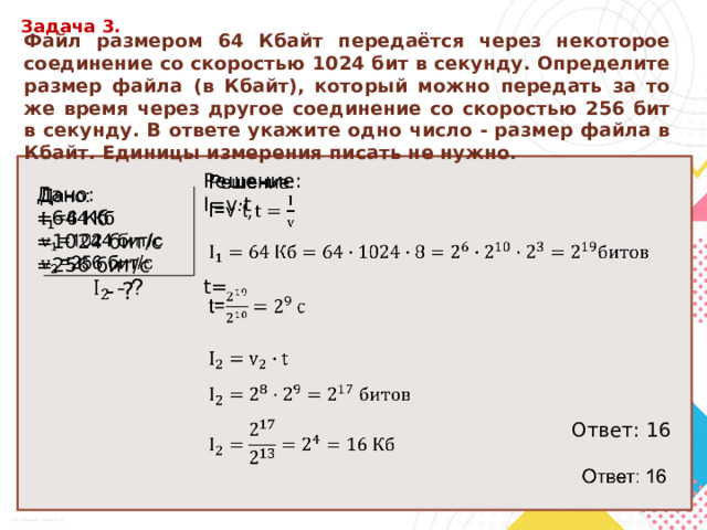 Задача 3. Файл разме­ром 64 Кбайт передаётся через некоторое соединение со скоростью 1024 бит в секунду. Определите размер файла (в Кбайт), который можно передать за то же время через другое соединение со скоростью 256 бит в секунду. В ответе укажите одно число - размер файла в Кбайт. Единицы измерения писать не нужно.   Решение: I=v ·t t= Ответ: 16 Дано:   =64 Кб =1024 бит/с =256 бит/с  - ? 