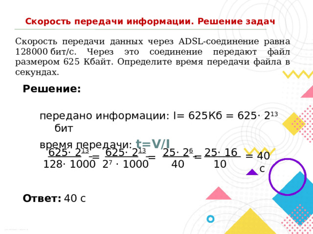 Скорость передачи информации. Решение задач Скорость передачи данных через ADSL-соединение равна 128000 бит/c. Через это соединение передают файл размером 625 Кбайт. Определите время передачи файла в секундах. Решение: передано информации: I= 625Кб = 625· 2 13 бит время передачи: t=V/I 25· 16 625· 2 13  25· 2 6  625· 2 13  = 40 с = = = 128· 1000 2 7 · 1000 40 10  40 с Ответ: 