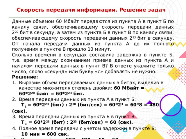 Скорость передачи информации. Решение задач Данные объемом 60 Мбайт передаются из пункта А в пункт Б по каналу связи, обеспечивающему скорость передачи данных 2 20  бит в секунду, а затем из пункта Б в пункт В по каналу связи, обеспечивающему скорость передачи данных 2 23  бит в секунду. От начала передачи данных из пункта А до их полного получения в пункте В прошло 10 минут. Сколько времени в секундах составила задержка в пункте Б, т.е. время между окончанием приема данных из пункта А и началом передачи данных в пункт В? В ответе укажите только число, слово «секунд» или букву «с» добавлять не нужно. Решение: Выразим объем передаваемых данных в битах, выделив в качестве множителя степень двойки: 60 Мбайт = 60*2 20  байт = 60*2 23  бит. Время передачи данных из пункта А в пункт Б:  T Б  = 60*2 23  (бит) : 2 20  (бит/сек) = 60*2 3  = 60*8 = 480 (сек).  3.  Время передачи данных из пункта Б в пункт В:  T В   = 60*2 23  (бит) : 2 23  (бит/сек) = 60 (сек). 4.  Полное время передачи с учетом задержки в пункте Б:  10 мин = 600 сек.  5. Время задержки : 600 – 480 — 60 = 60 сек. Ответ:   60 