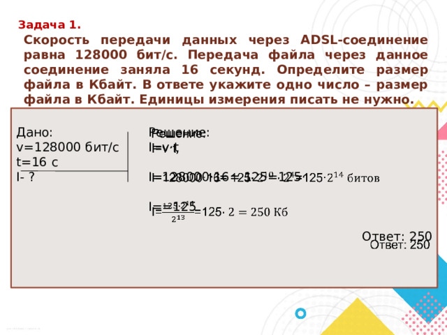 Задача 1. Скорость передачи данных через ADSL-соединение равна 128000 бит/c. Передача файла через данное соединение заняла 16 секунд. Определите размер файла в Кбайт. В ответе укажите одно число – размер файла в Кбайт. Единицы измерения писать не нужно. Решение: Дано:   v=128000 бит/с I=v ·t t=16 c I- ? I=128000·16= 125=125· I==125 Ответ: 250 