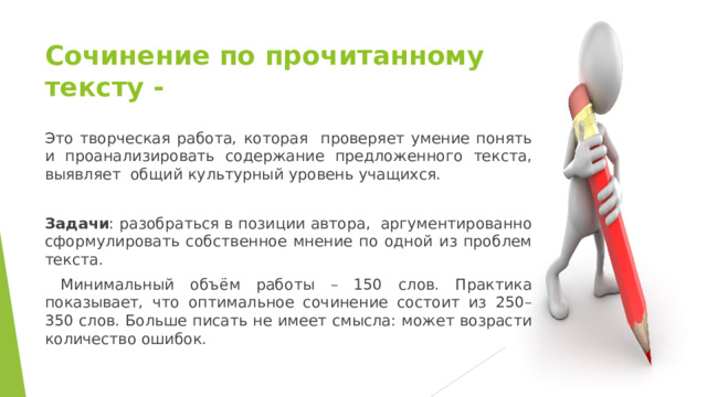 Сочинение по прочитанному тексту - Это творческая работа, которая проверяет умение понять и проанализировать содержание предложенного текста, выявляет общий культурный уровень учащихся. Задачи : разобраться в позиции автора, аргументированно сформулировать собственное мнение по одной из проблем текста.  Минимальный объём работы – 150 слов. Практика показывает, что оптимальное сочинение состоит из 250–350 слов. Больше писать не имеет смысла: может возрасти количество ошибок. 