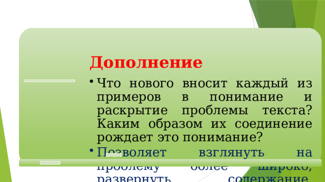  Дополнение  Что нового вносит каждый из примеров в понимание и раскрытие проблемы текста? Каким образом их соединение рождает это понимание? Что нового вносит каждый из примеров в понимание и раскрытие проблемы текста? Каким образом их соединение рождает это понимание? Позволяет взглянуть на проблему более широко, развернуть содержание, выявить разные стороны для последующего синтеза. Позволяет взглянуть на проблему более широко, развернуть содержание, выявить разные стороны для последующего синтеза. 