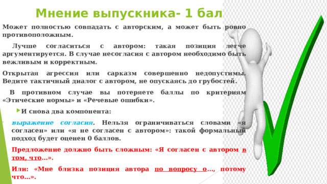Мнение выпускника- 1 балл Может полностью совпадать с авторским, а может быть ровно противоположным.  Лучше согласиться с автором: такая позиция легче аргументируется. В случае несогласия с автором необходимо быть вежливым и корректным. Открытая агрессия или сарказм совершенно недопустимы. Ведите тактичный диалог с автором, не опускаясь до грубостей.  В противном случае вы потеряете баллы по критериям «Этические нормы» и «Речевые ошибки». И снова два компонента: выражение согласия . Нельзя ограничиваться словами «я согласен» или «я не согласен с автором»: такой формальный подход будет оценен 0 баллов. Предложение должно быть сложным: «Я согласен с автором в том, что …». Или: «Мне близка позиция автора по вопросу о …, потому что…». Нельзя повторять дословно авторские мысли.  Постарайтесь найти свою формулировку ответа на вопрос. Удачным выходом может стать формулировка «от противного»: «Автор утверждает, что необходимо … Я согласен с автором в том, что недопустимо…»  