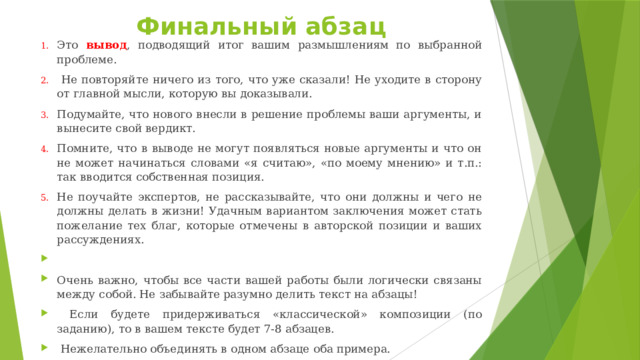 Финальный абзац Это вывод , подводящий итог вашим размышлениям по выбранной проблеме.  Не повторяйте ничего из того, что уже сказали! Не уходите в сторону от главной мысли, которую вы доказывали. Подумайте, что нового внесли в решение проблемы ваши аргументы, и вынесите свой вердикт. Помните, что в выводе не могут появляться новые аргументы и что он не может начинаться словами «я считаю», «по моему мнению» и т.п.: так вводится собственная позиция. Не поучайте экспертов, не рассказывайте, что они должны и чего не должны делать в жизни! Удачным вариантом заключения может стать пожелание тех благ, которые отмечены в авторской позиции и ваших рассуждениях.   Очень важно, чтобы все части вашей работы были логически связаны между собой. Не забывайте разумно делить текст на абзацы!  Если будете придерживаться «классической» композиции (по заданию), то в вашем тексте будет 7-8 абзацев.  Нежелательно объединять в одном абзаце оба примера. 