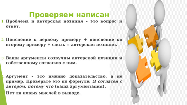 Проверяем написанное Проблема и авторская позиция – это вопрос и ответ.  Пояснение к первому примеру + пояснение ко второму примеру + связь = авторская позиция.  Ваши аргументы созвучны авторской позиции и собственному согласию с ним.  Аргумент – это именно доказательство, а не пример. Проверьте это по формуле: Я согласен с автором, потому что (ваша аргументация). Нет ли новых мыслей в выводе.   
