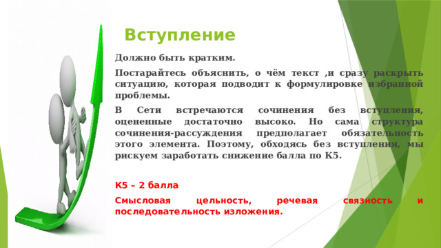 Вступление Должно быть кратким. Постарайтесь объяснить, о чём текст ,и сразу раскрыть ситуацию, которая подводит к формулировке избранной проблемы. В Сети встречаются сочинения без вступления, оцененные достаточно высоко. Но сама структура сочинения-рассуждения предполагает обязательность этого элемента. Поэтому, обходясь без вступления, мы рискуем заработать снижение балла по К5.  К5 – 2 балла Смысловая цельность, речевая связность и последовательность изложения. 