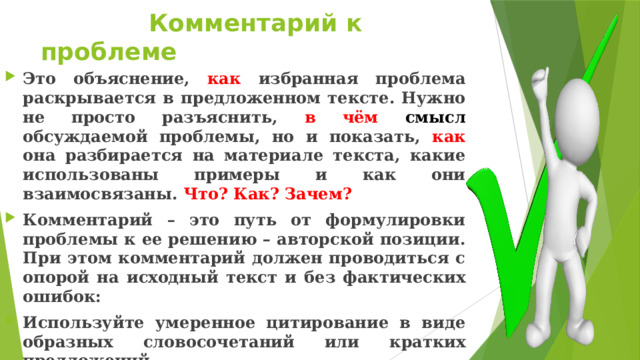  Комментарий к проблеме Это объяснение, как избранная проблема раскрывается в предложенном тексте. Нужно не просто разъяснить, в чём смысл обсуждаемой проблемы, но и показать, как она разбирается на материале текста, какие использованы примеры и как они взаимосвязаны. Что? Как? Зачем? Комментарий – это путь от формулировки проблемы к ее решению – авторской позиции. При этом комментарий должен проводиться с опорой на исходный текст и без фактических ошибок: Используйте умеренное цитирование в виде образных словосочетаний или кратких предложений. Комментарий к сформулированной проблеме исходного текста 6 баллов. 