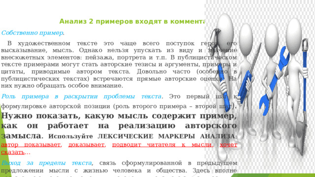  Анализ 2 примеров входят в комментарии Собственно пример .  В художественном тексте это чаще всего поступок героя, его высказывание, мысль. Однако нельзя упускать из виду и значение внесюжетных элементов: пейзажа, портрета и т.п. В публицистическом тексте примерами могут стать авторские тезисы и аргументы, примеры и цитаты, приводимые автором текста. Довольно часто (особенно в публицистических текстах) встречаются прямые авторские оценки. На них нужно обращать особое внимание. Роль примера в раскрытии проблемы текста . Это первый шаг к формулировке авторской позиции (роль второго примера – второй шаг ). Нужно показать, какую мысль содержит пример, как он работает на реализацию авторского замысла . Используйте ЛЕКСИЧЕСКИЕ МАРКЕРЫ АНАЛИЗА : автор показывает , доказывает , подводит читателя к мысли , хочет сказать … Выход за пределы текста , связь сформулированной в предыдущем предложении мысли с жизнью человека и общества. Здесь вполне достаточно одного предложения, в котором вы покажете актуальность 
