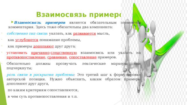  Взаимосвязь примеров Взаимосвязь примеров  является обязательным элементом комментария. Здесь тоже обязательны два компонента: собственно тип связи : указать, как развивается мысль,  как углубляется  понимание проблемы,  как примеры дополняют друг друга; установить причинно - следственную  взаимосвязь или указать на противопоставление , сравнение , сопоставление  примеров. Обязательно должны прозвучать лексические маркеры: они подчеркнуты; роль связи в раскрытии проблемы : Это третий шаг к формулировке авторской позиции. Нужно объяснить, каким образом примеры дополняют друг друга,  по каким критериям сопоставляются,  в чем суть противопоставления и т.п. 