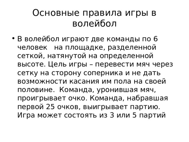 Основные правила игры в волейбол В волейбол играют две команды по 6 человек на площадке, разделенной сеткой, натянутой на определенной высоте. Цель игры – перевести мяч через сетку на сторону соперника и не дать возможности касания им пола на своей половине. Команда, уронившая мяч, проигрывает очко. Команда, набравшая первой 25 очков, выигрывает партию. Игра может состоять из 3 или 5 партий  