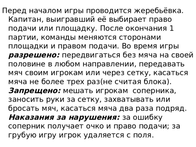 Перед началом игры проводится жеребьёвка. Капитан, выигравший её выбирает право подачи или площадку. После окончания 1 партии, команды меняются сторонами площадки и правом подачи. Во время игры разрешено: передвигаться без мяча на своей половине в любом направлении, передавать мяч своим игрокам или через сетку, касаться мяча не более трех раз(не считая блока). Запрещено: мешать игрокам соперника, заносить руки за сетку, захватывать или бросать мяч, касаться мяча два раза подряд. Наказания за нарушения: за ошибку соперник получает очко и право подачи; за грубую игру игрок удаляется с поля. 