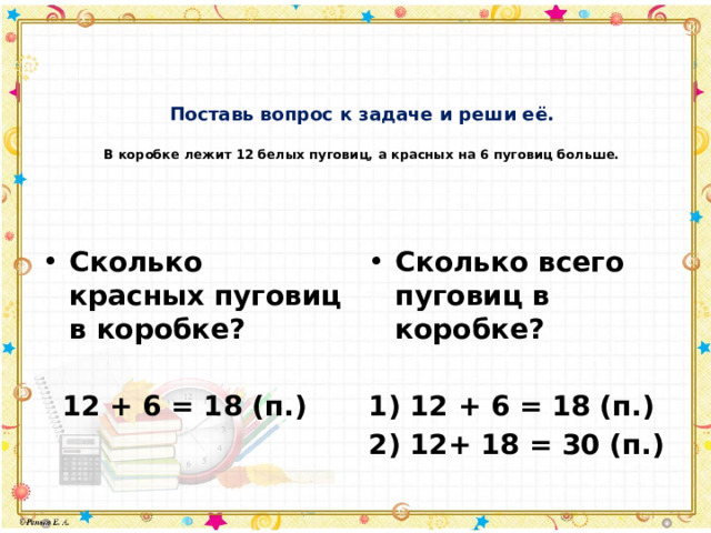 Поставь вопрос к задаче и реши её.   В коробке лежит 12 белых пуговиц, а красных на 6 пуговиц больше.   Сколько красных пуговиц в коробке? Сколько всего пуговиц в коробке?    12 + 6 = 18 (п.) 1) 12 + 6 = 18 (п.) 2) 12+ 18 = 30 (п.) 