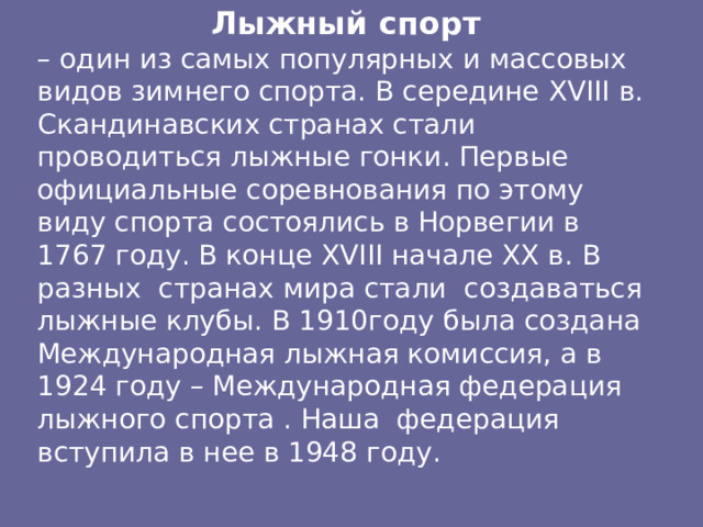 Лыжный спорт – один из самых популярных и массовых видов зимнего спорта. В середине XVIII в. Скандинавских странах стали проводиться лыжные гонки. Первые официальные соревнования по этому виду спорта состоялись в Норвегии в 1767 году. В конце XVIII начале XX в. В разных странах мира стали создаваться лыжные клубы. В 1910году была создана Международная лыжная комиссия, а в 1924 году – Международная федерация лыжного спорта . Наша федерация вступила в нее в 1948 году. 
