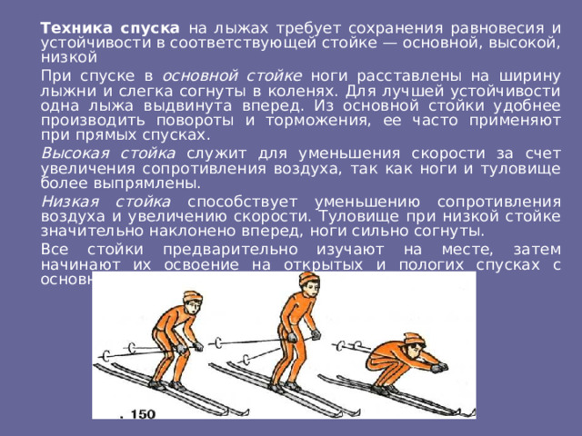  Техника спуска на лыжах требует сохранения равновесия и устойчивости в соответствующей стойке — основной, высокой, низкой  При спуске в основной стойке ноги расставлены на ширину лыжни и слегка согнуты в коленях. Для лучшей устойчивости одна лыжа выдвинута вперед. Из основной стойки удобнее производить повороты и торможения, ее часто применяют при прямых спусках.  Высокая стойка служит для уменьшения скорости за счет увеличения сопротивления воздуха, так как ноги и туловище более выпрямлены.  Низкая стойка способствует уменьшению сопротивления воздуха и увеличению скорости. Туловище при низкой стойке значительно наклонено вперед, ноги сильно согнуты.  Все стойки предварительно изучают на месте, затем начинают их освоение на открытых и пологих спусках с основной стойки. 