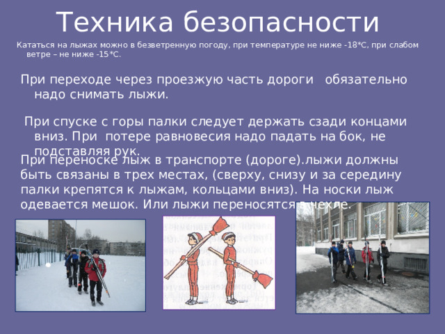 Техника безопасности Кататься на лыжах можно в безветренную погоду, при температуре не ниже -18*С, при слабом ветре – не ниже -15*С. При переходе через проезжую часть дороги обязательно надо снимать лыжи.  При спуске с горы палки следует держать сзади концами вниз. При потере равновесия надо падать на бок, не подставляя рук. При переноске лыж в транспорте (дороге).лыжи должны быть связаны в трех местах, (сверху, снизу и за середину палки крепятся к лыжам, кольцами вниз). На носки лыж одевается мешок. Или лыжи переносятся в чехле. 