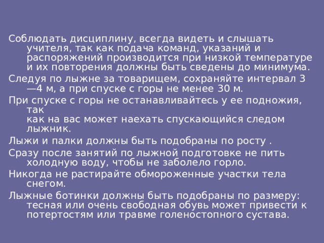 Соблюдать дисциплину, всегда видеть и слышать учителя, так как подача команд, указаний и распоряжений производится при низкой температуре и их повторения должны быть сведены до минимума. Следуя по лыжне за товарищем, сохраняйте интервал 3—4 м, а при спуске с горы не менее 30 м. При спуске с горы не останавливайтесь у ее подножия, так  как на вас может наехать спускающийся следом лыжник. Лыжи и палки должны быть подобраны по росту . Сразу после занятий по лыжной подготовке не пить холодную воду, чтобы не заболело горло. Никогда не растирайте обмороженные участки тела снегом. Лыжные ботинки должны быть подобраны по размеру: тесная или очень свободная обувь может привести к потертостям или травме голеностопного сустава.  