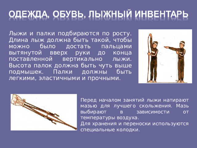  Лыжи и палки подбираются по росту. Длина лыж должна быть такой, чтобы можно было достать пальцами вытянутой вверх руки до конца поставленной вертикально лыжи. Высота палок должна быть чуть выше подмышек. Палки должны быть легкими, эластичными и прочными. Перед началом занятий лыжи натирают мазью для лучшего скольжения. Мазь выбирают в зависимости от температуры воздуха. Для хранения и переноски используются специальные колодки. 