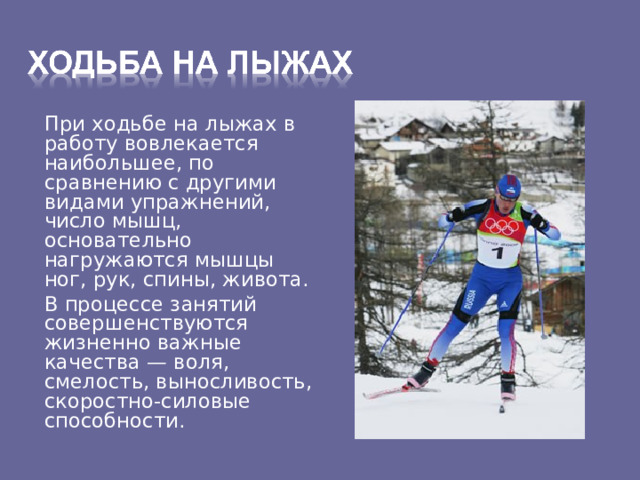  При ходьбе на лыжах в работу вовлекается наибольшее, по сравнению с другими видами упражнений, число мышц, основательно нагружаются мышцы ног, рук, спины, живота.  В процессе занятий совершенствуются жизненно важные качества — воля, смелость, выносливость, скоростно-силовые способности. 