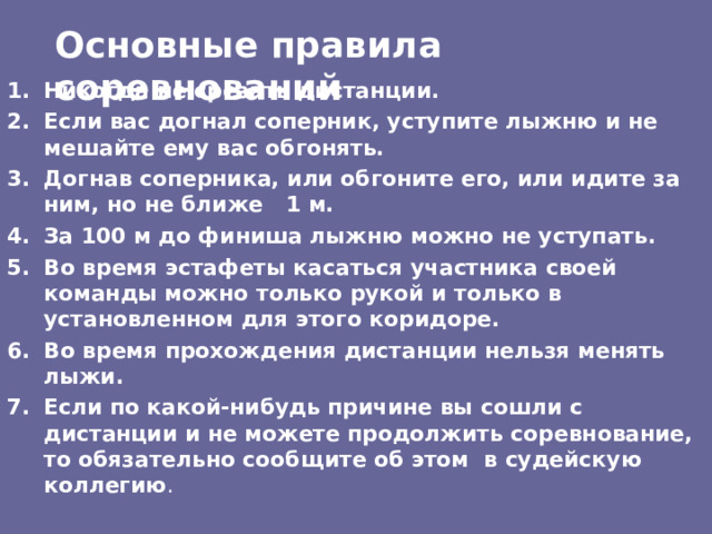 Основные правила соревнований Никогда не срезать дистанции. Если вас догнал соперник, уступите лыжню и не мешайте ему  вас обгонять. Догнав соперника, или обгоните его, или идите за ним, но не ближе 1 м. За 100 м до финиша лыжню можно не уступать. Во время эстафеты касаться участника своей команды можно  только рукой и только в установленном для этого коридоре. Во время прохождения дистанции нельзя менять лыжи. Если по какой-нибудь причине вы сошли с дистанции и не можете продолжить соревнование, то обязательно сообщите об этом в судейскую коллегию . 