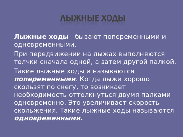  Лыжные ходы  бывают попеременными и одновременными.  При передвижении на лыжах выполняются толчки сначала одной, а затем другой палкой.  Такие лыжные ходы и называются попеременными . Когда лыжи хорошо скользят по снегу, то возникает необходимость оттолкнуться двумя палками одновременно. Это увеличивает скорость скольжения. Такие лыжные ходы называются одновременными.  