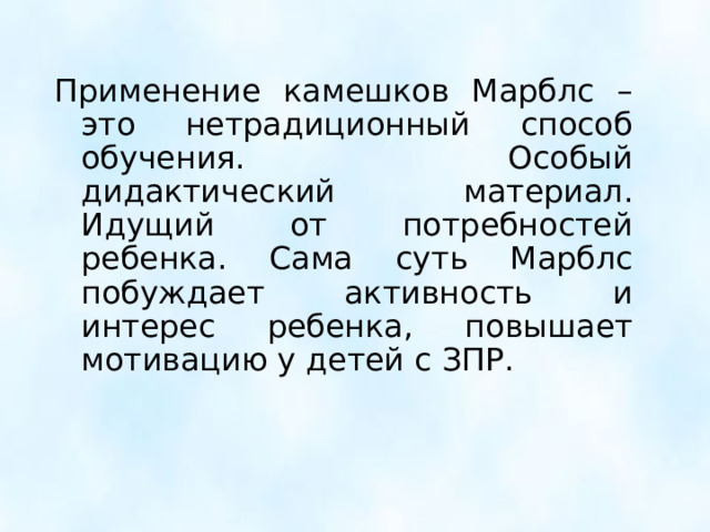 Применение камешков Марблс – это нетрадиционный способ обучения. Особый дидактический материал. Идущий от потребностей ребенка. Сама суть Марблс побуждает активность и интерес ребенка, повышает мотивацию у детей с ЗПР.  