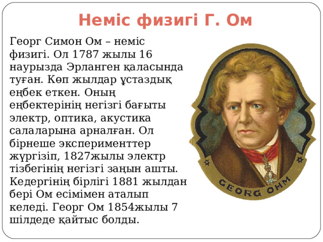 Неміс физигі Г. Ом Георг Симон Ом – неміс физигі. Ол 1787 жылы 16 наурызда Эрланген қаласында туған. Көп жылдар ұстаздық еңбек еткен. Оның еңбектерінің негізгі бағыты электр, оптика, акустика салаларына арналған. Ол бірнеше эксперименттер жүргізіп, 1827жылы электр тізбегінің негізгі заңын ашты. Кедергінің бірлігі 1881 жылдан бері Ом есімімен аталып келеді. Георг Ом 1854жылы 7 шілдеде қайтыс болды. 