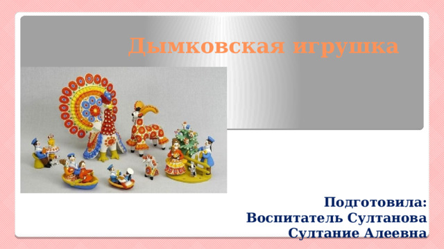 Дымковская игрушка     Подготовила: Воспитатель Султанова Султание Алеевна 