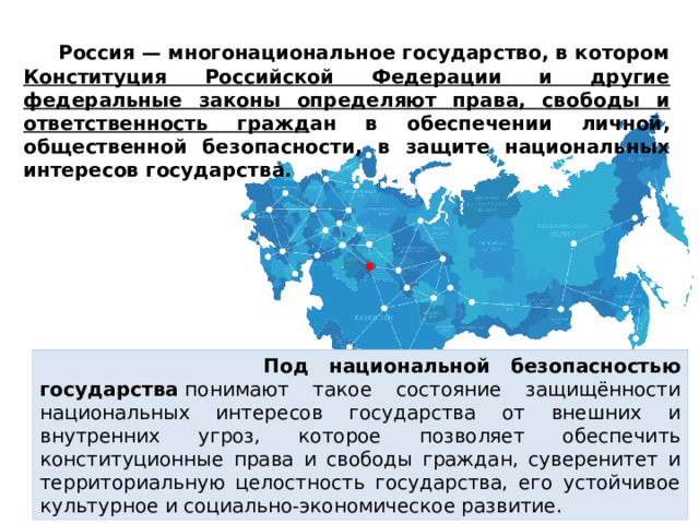  Россия — многонациональное государство, в котором Конституция Российской Федерации и другие федеральные законы определяют права, свободы и ответственность гражд ан в обеспечении личной, общественной безопасности, в защите национальных интересов государства.  Под национальной безопасностью государства  понимают такое состояние защищённости национальных интересов государства от внешних и внутренних угроз, которое позволяет обеспечить конституционные права и свободы граждан, суверенитет и территориальную целостность государства, его устойчивое культурное и социально-экономическое развитие. 