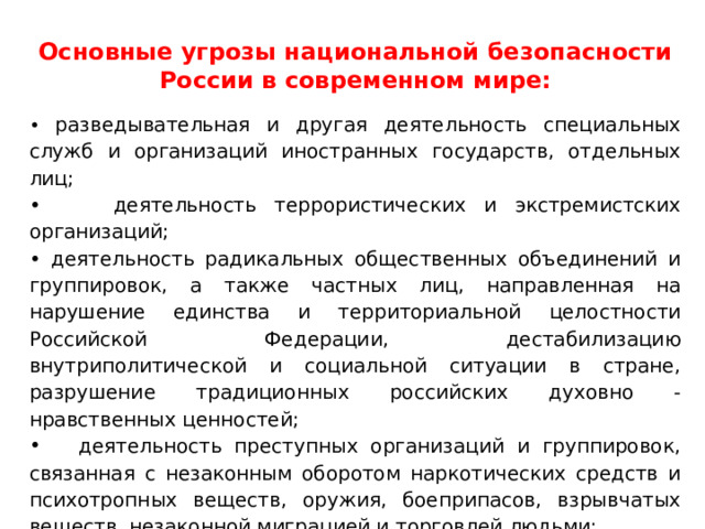 Основные угрозы национальной безопасности России в современном мире: • разведывательная и другая деятельность специальных служб и организаций иностранных государств, отдельных лиц; • деятельность террористических и экстремистских организаций; • деятельность радикальных общественных объединений и группировок, а также частных лиц, направленная на нарушение единства и территориальной целостности Российской Федерации, дестабилизацию внутриполитической и социальной ситуации в стране, разрушение традиционных российских духовно - нравственных ценностей;  деятельность преступных организаций и группировок, связанная с незаконным оборотом наркотических средств и психотропных веществ, оружия, боеприпасов, взрывчатых веществ, незаконной миграцией и торговлей людьми; 