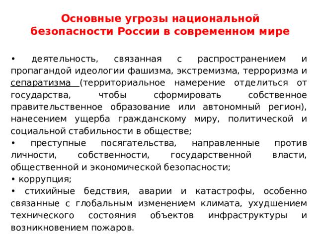 Основные угрозы национальной безопасности России в современном мире • деятельность, связанная с распространением и пропагандой идеологии фашизма, экстремизма, терроризма и сепаратизма (территориальное намерение отделиться от государства, чтобы сформировать собственное правительственное образование или автономный регион), нанесением ущерба гражданскому миру, политической и социальной стабильности в обществе; • преступные посягательства, направленные против личности, собственности, государственной власти, общественной и экономической безопасности; • коррупция; • стихийные бедствия, аварии и катастрофы, особенно связанные с глобальным изменением климата, ухудшением технического состояния объектов инфраструктуры и возникновением пожаров. 