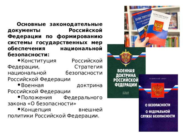  Основные законодательные документы Российской Федерации по формированию системы государственных мер обеспечения национальной безопасности:  Конституция Российской Федерации, Стратегия национальной безопасности Российской Федерации Военная доктрина Российской Федерации Положения Федерального закона «О безопасности» Концепция внешней политики Российской Федерации. 