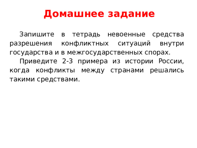 Домашнее задание Запишите в тетрадь невоенные средства разрешения конфликтных ситуаций внутри государства и в межгосударственных спорах. Приведите 2-3 примера из истории России, когда конфликты между странами решались такими средствами. 