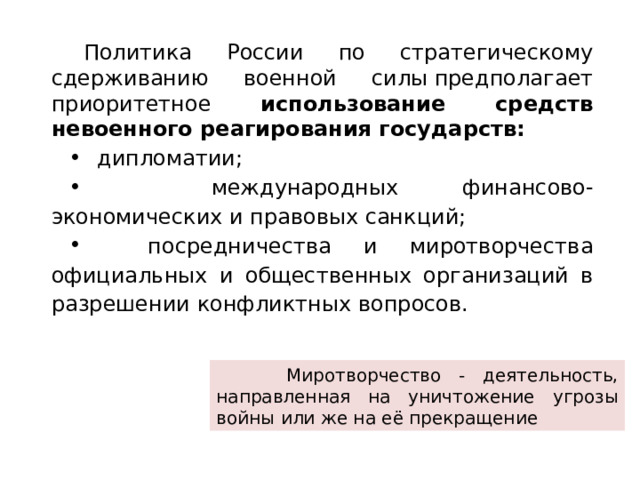 Политика России по стратегическому сдерживанию военной силы предполагает приоритетное использование средств невоенного реагирования государств:  дипломатии;  международных финансово-экономических и правовых санкций;  посредничества и миротворчества официальных и общественных организаций в разрешении конфликтных вопросов.  Миротворчество - деятельность, направленная на уничтожение угрозы войны или же на её прекращение 