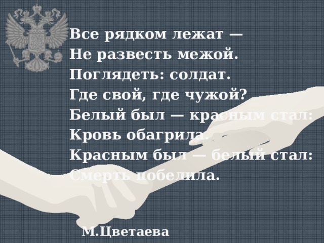 Все рядком лежат — Не развесть межой. Поглядеть: солдат. Где свой, где чужой? Белый был — красным стал: Кровь обагрила. Красным был — белый стал: Смерть побелила.  М.Цветаева 