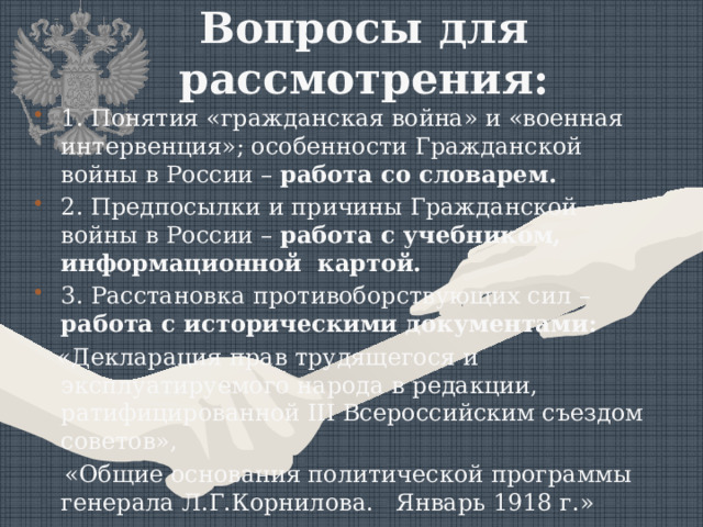 Вопросы для рассмотрения:   1. Понятия «гражданская война» и «военная интервенция»; особенности Гражданской войны в России – работа со словарем. 2. Предпосылки и причины Гражданской войны в России – работа с учебником, информационной картой. 3. Расстановка противоборствующих сил – работа с историческими документами:  «Декларация прав трудящегося и эксплуатируемого народа в редакции, ратифицированной III Всероссийским съездом советов»,  «Общие основания политической программы генерала Л.Г.Корнилова. Январь 1918 г.» 