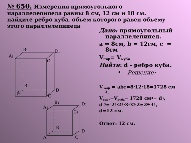 № 650.  Измерения прямоугольного параллелепипеда равны 8 см, 12 см и 18 см. найдите ребро куба, объем которого равен объему этого параллелепипеда Дано: прямоугольный параллелепипед. а = 8см, b = 12см, с = 8см V пар = V куба Найти : d - ребро куба. Решение:  V  пар = abc=8·12·18=1728 c м 3 . V пар .=V куба =  1728 c м 3 = d 3 , d 3 = 2 3 ·2 2 ·3·3 2 ·2=2 6 ·3 3 , d=12 см.  Ответ: 12 см. B 1 D 1 A 1 C 1 B D A C B 1 D 1 A 1 C 1 B D A C 