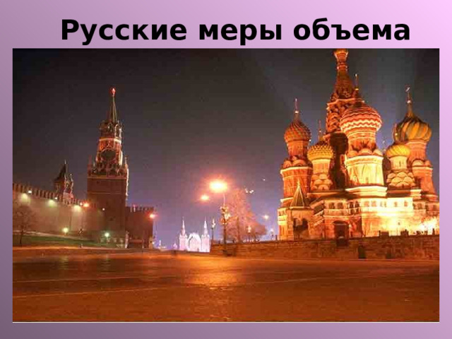 Русские меры объема Ведро - 12 дм 3 Бочка - 490 дм 3 Штоф - 1,23 дм 3 = 10 чарок Чарка -0,123 дм 3 =0,1 штофа= = 2 шкалика Шкалик -0,06 дм 3 = 0,5 чарки 