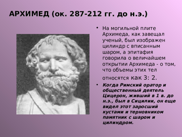АРХИМЕД (ок. 287-212 гг. до н.э.) На могильной плите Архимеда, как завещал ученый, был изображен цилиндр с вписанным шаром, а эпитафия говорила о величайшем открытии Архимеда - о том, что объемы этих тел относятся  как 3: 2. Когда Римский оратор и общественный деятель Цицерон, живший в 1 в. до н.э., был в Сицилии, он еще видел этот заросший кустами и терновником памятник с шаром и цилиндром. 