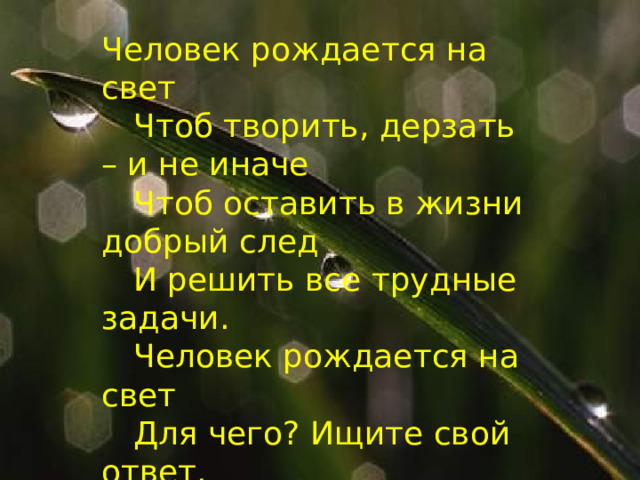 Человек рождается на свет   Чтоб творить, дерзать – и не иначе   Чтоб оставить в жизни добрый след   И решить все трудные задачи.   Человек рождается на свет   Для чего? Ищите свой ответ. 