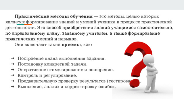 Практические методы обучения — это методы, целью которых является формирование знаний и умений ученика в процессе практической деятельности. Это способ приобретения знаний учащимися самостоятельно, по определенному плану, заданному учителем, а также формирование практических умений и навыков.   Они включают такие приемы , как: Построение плана выполнения задания. Постановку конкретной задачи. Оперативное стимулирование и поощрение. Контроль и регулирование. Предварительную проверку результатов (тестирование). Выявление, анализ и корректировку ошибок. 