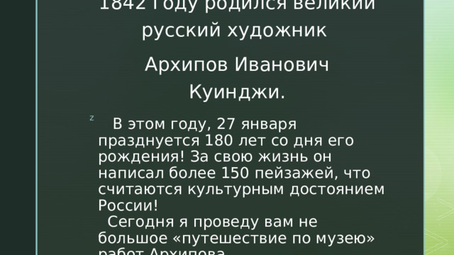 1842 году родился великий русский художник Архипов Иванович Куинджи.  В этом году, 27 января празднуется 180 лет со дня его рождения! За свою жизнь он написал более 150 пейзажей, что считаются культурным достоянием России!  Сегодня я проведу вам не большое «путешествие по музею» работ Архипова. 